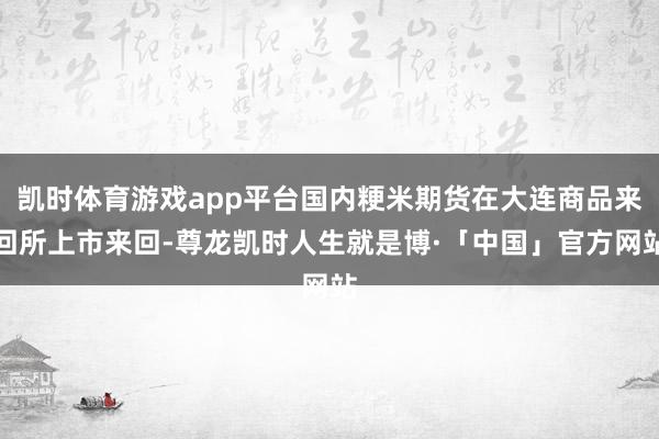 凯时体育游戏app平台国内粳米期货在大连商品来回所上市来回-尊龙凯时人生就是博·「中国」官方网站