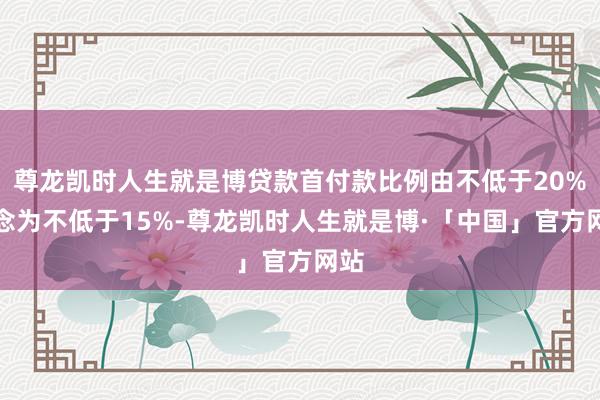 尊龙凯时人生就是博贷款首付款比例由不低于20%转念为不低于15%-尊龙凯时人生就是博·「中国」官方网站
