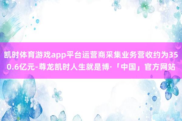 凯时体育游戏app平台运营商采集业务营收约为350.6亿元-尊龙凯时人生就是博·「中国」官方网站