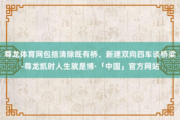 尊龙体育网包括清除既有桥、新建双向四车谈桥梁-尊龙凯时人生就是博·「中国」官方网站