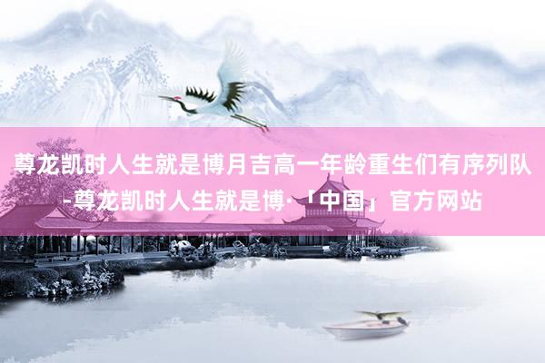 尊龙凯时人生就是博月吉高一年龄重生们有序列队-尊龙凯时人生就是博·「中国」官方网站