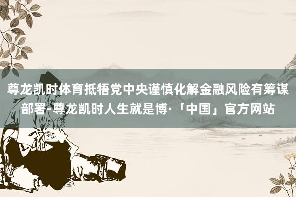 尊龙凯时体育抵牾党中央谨慎化解金融风险有筹谋部署-尊龙凯时人生就是博·「中国」官方网站