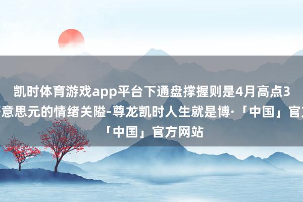 凯时体育游戏app平台下通盘撑握则是4月高点3500好意思元的情绪关隘-尊龙凯时人生就是博·「中国」官方网站