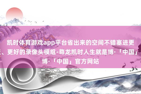 凯时体育游戏app平台省出来的空间不错塞进更大的电板、更好的录像头模组-尊龙凯时人生就是博·「中国」官方网站
