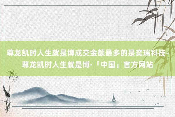 尊龙凯时人生就是博成交金额最多的是奕瑞科技-尊龙凯时人生就是博·「中国」官方网站