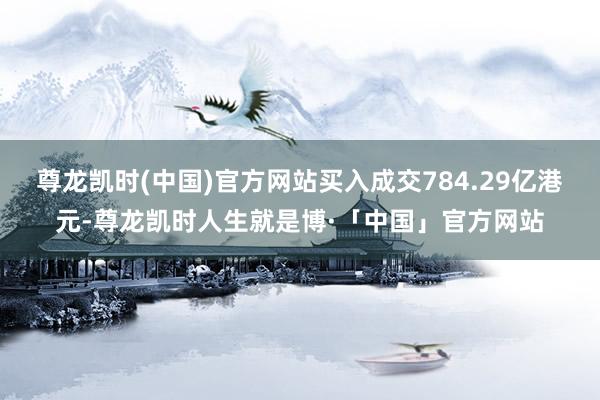 尊龙凯时(中国)官方网站买入成交784.29亿港元-尊龙凯时人生就是博·「中国」官方网站
