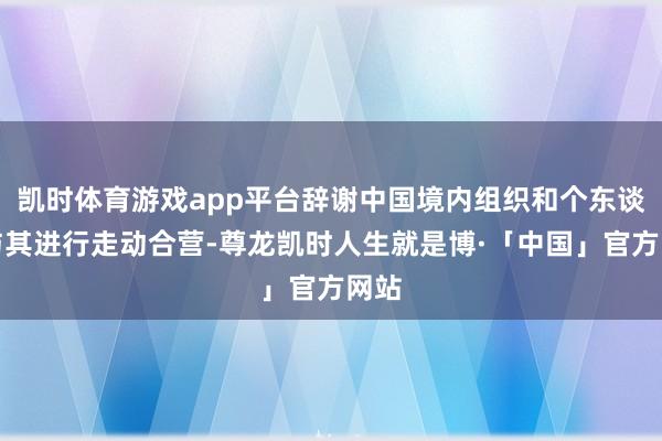 凯时体育游戏app平台辞谢中国境内组织和个东谈主与其进行走动合营-尊龙凯时人生就是博·「中国」官方网站