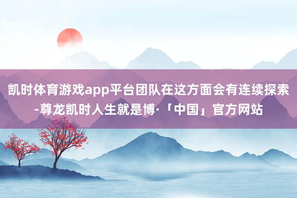 凯时体育游戏app平台团队在这方面会有连续探索-尊龙凯时人生就是博·「中国」官方网站