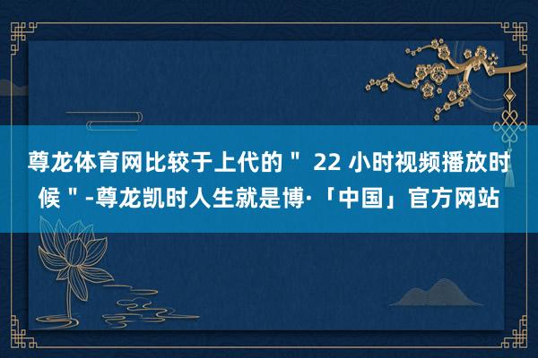 尊龙体育网比较于上代的＂ 22 小时视频播放时候＂-尊龙凯时人生就是博·「中国」官方网站