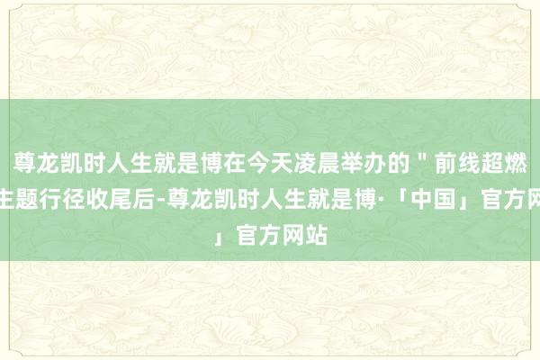 尊龙凯时人生就是博在今天凌晨举办的＂前线超燃＂主题行径收尾后-尊龙凯时人生就是博·「中国」官方网站