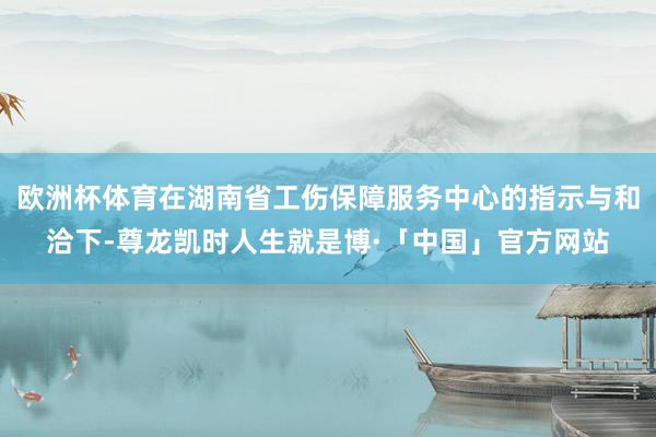 欧洲杯体育在湖南省工伤保障服务中心的指示与和洽下-尊龙凯时人生就是博·「中国」官方网站
