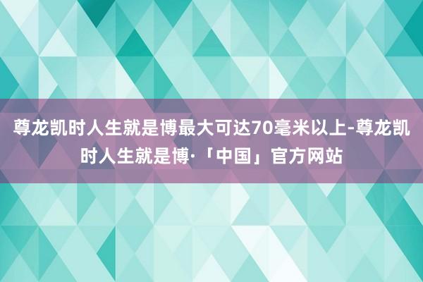 尊龙凯时人生就是博最大可达70毫米以上-尊龙凯时人生就是博·「中国」官方网站