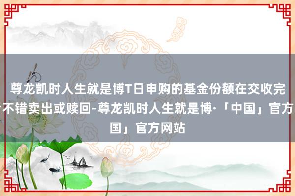 尊龙凯时人生就是博T日申购的基金份额在交收完成后不错卖出或赎回-尊龙凯时人生就是博·「中国」官方网站