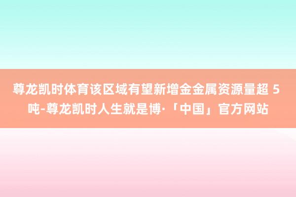 尊龙凯时体育该区域有望新增金金属资源量超 5 吨-尊龙凯时人生就是博·「中国」官方网站