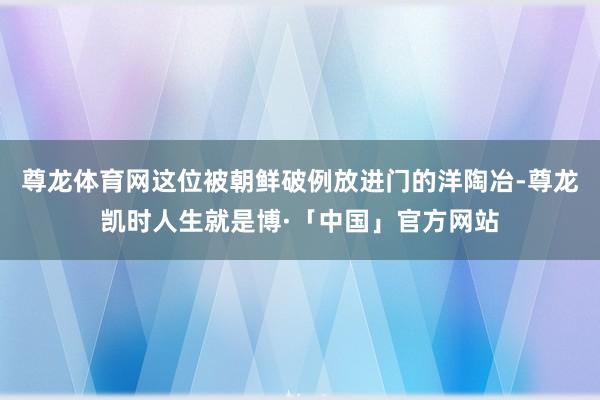 尊龙体育网这位被朝鲜破例放进门的洋陶冶-尊龙凯时人生就是博·「中国」官方网站