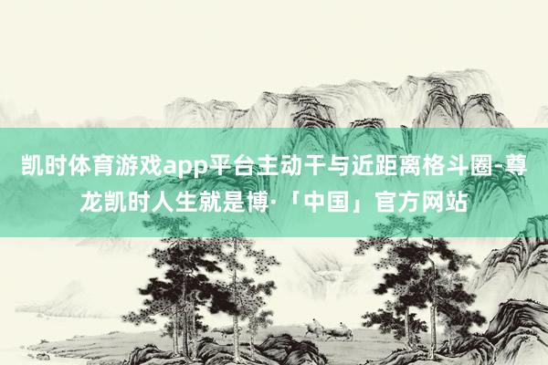 凯时体育游戏app平台主动干与近距离格斗圈-尊龙凯时人生就是博·「中国」官方网站