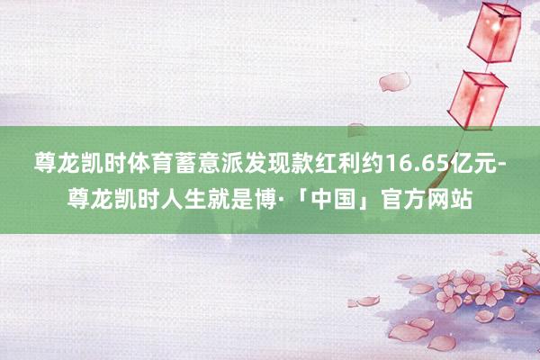 尊龙凯时体育蓄意派发现款红利约16.65亿元-尊龙凯时人生就是博·「中国」官方网站