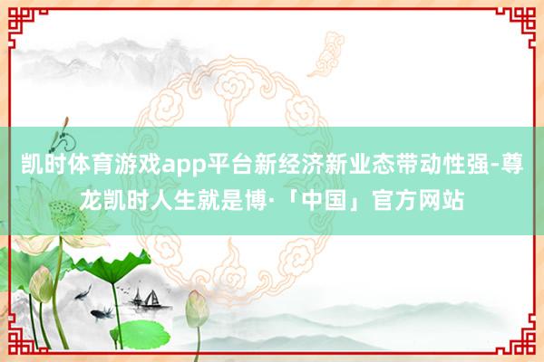 凯时体育游戏app平台新经济新业态带动性强-尊龙凯时人生就是博·「中国」官方网站