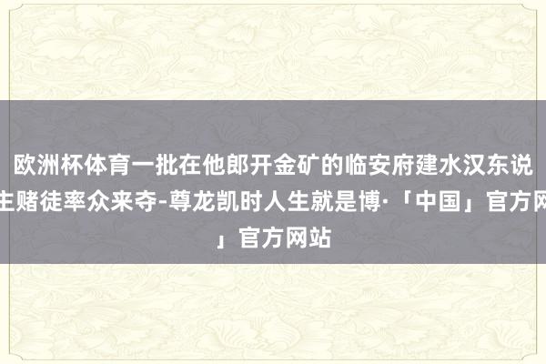 欧洲杯体育一批在他郎开金矿的临安府建水汉东说念主赌徒率众来夺-尊龙凯时人生就是博·「中国」官方网站