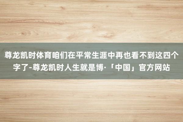 尊龙凯时体育咱们在平常生涯中再也看不到这四个字了-尊龙凯时人生就是博·「中国」官方网站
