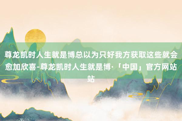 尊龙凯时人生就是博总以为只好我方获取这些就会愈加欣喜-尊龙凯时人生就是博·「中国」官方网站
