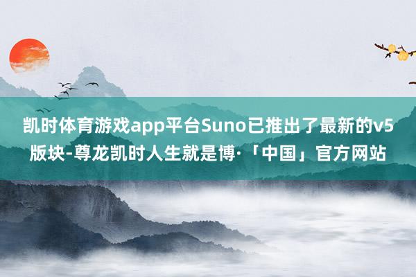 凯时体育游戏app平台Suno已推出了最新的v5版块-尊龙凯时人生就是博·「中国」官方网站