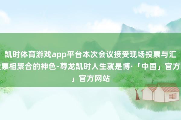 凯时体育游戏app平台本次会议接受现场投票与汇集投票相聚合的神色-尊龙凯时人生就是博·「中国」官方网站