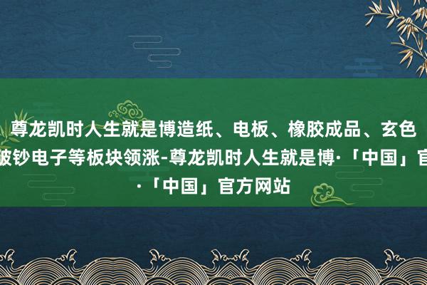 尊龙凯时人生就是博造纸、电板、橡胶成品、玄色家电、破钞电子等板块领涨-尊龙凯时人生就是博·「中国」官方网站