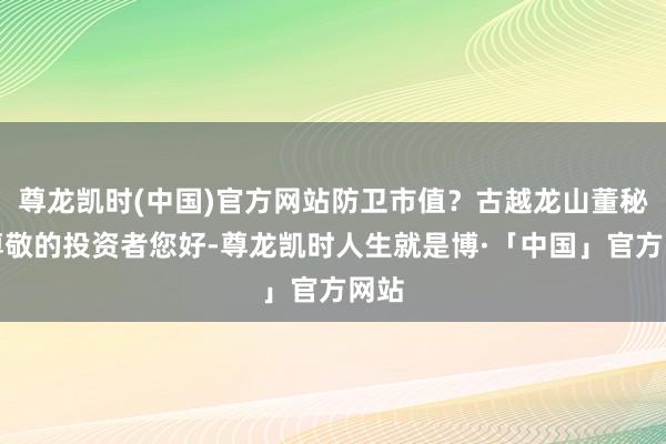 尊龙凯时(中国)官方网站防卫市值？古越龙山董秘：尊敬的投资者您好-尊龙凯时人生就是博·「中国」官方网站