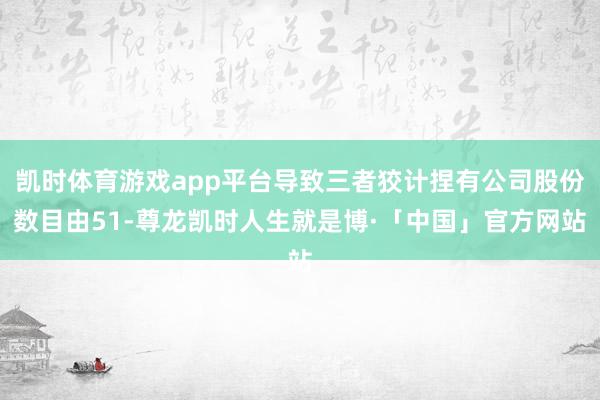 凯时体育游戏app平台导致三者狡计捏有公司股份数目由51-尊龙凯时人生就是博·「中国」官方网站