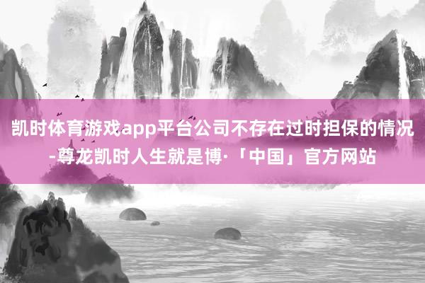 凯时体育游戏app平台公司不存在过时担保的情况-尊龙凯时人生就是博·「中国」官方网站