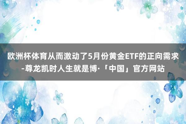 欧洲杯体育从而激动了5月份黄金ETF的正向需求-尊龙凯时人生就是博·「中国」官方网站