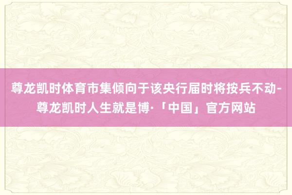 尊龙凯时体育市集倾向于该央行届时将按兵不动-尊龙凯时人生就是博·「中国」官方网站