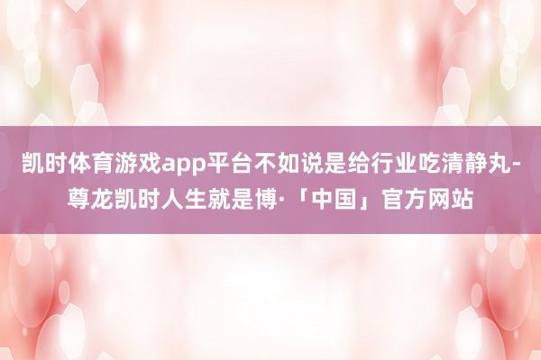 凯时体育游戏app平台不如说是给行业吃清静丸-尊龙凯时人生就是博·「中国」官方网站