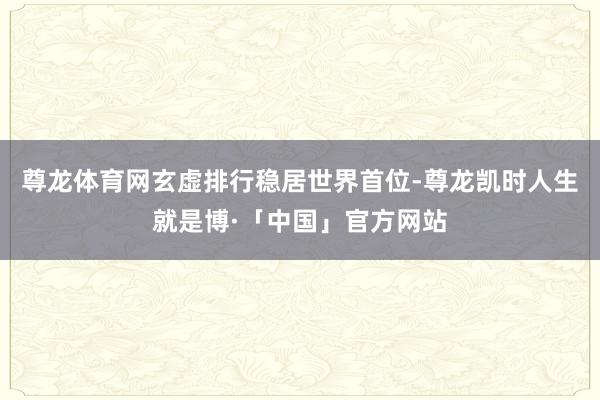 尊龙体育网玄虚排行稳居世界首位-尊龙凯时人生就是博·「中国」官方网站