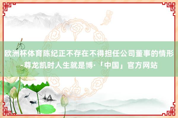 欧洲杯体育陈纪正不存在不得担任公司董事的情形-尊龙凯时人生就是博·「中国」官方网站
