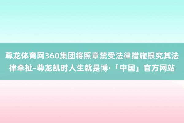 尊龙体育网360集团将照章禁受法律措施根究其法律牵扯-尊龙凯时人生就是博·「中国」官方网站