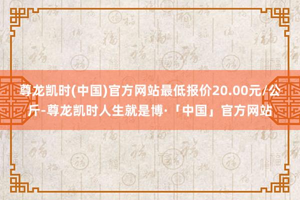 尊龙凯时(中国)官方网站最低报价20.00元/公斤-尊龙凯时人生就是博·「中国」官方网站
