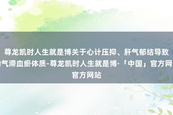 尊龙凯时人生就是博关于心计压抑、肝气郁结导致的气滞血瘀体质-尊龙凯时人生就是博·「中国」官方网站