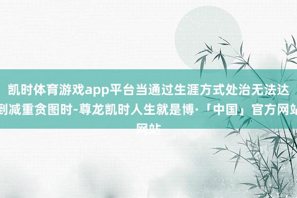凯时体育游戏app平台当通过生涯方式处治无法达到减重贪图时-尊龙凯时人生就是博·「中国」官方网站