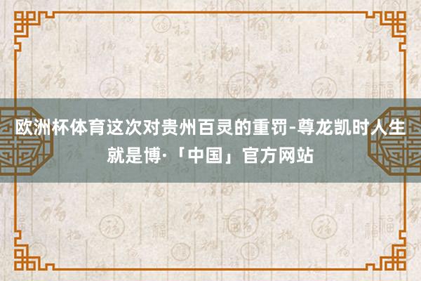 欧洲杯体育这次对贵州百灵的重罚-尊龙凯时人生就是博·「中国」官方网站
