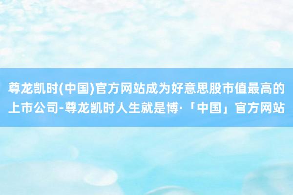 尊龙凯时(中国)官方网站成为好意思股市值最高的上市公司-尊龙凯时人生就是博·「中国」官方网站