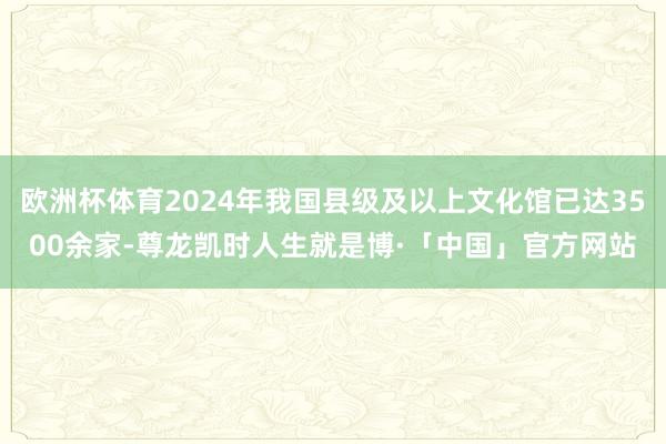欧洲杯体育2024年我国县级及以上文化馆已达3500余家-尊龙凯时人生就是博·「中国」官方网站