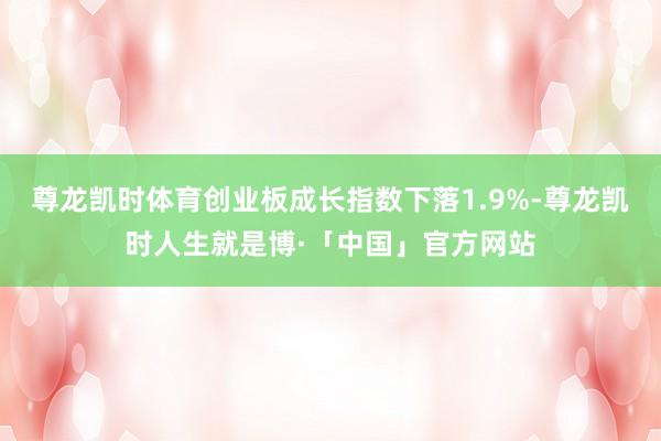 尊龙凯时体育创业板成长指数下落1.9%-尊龙凯时人生就是博·「中国」官方网站