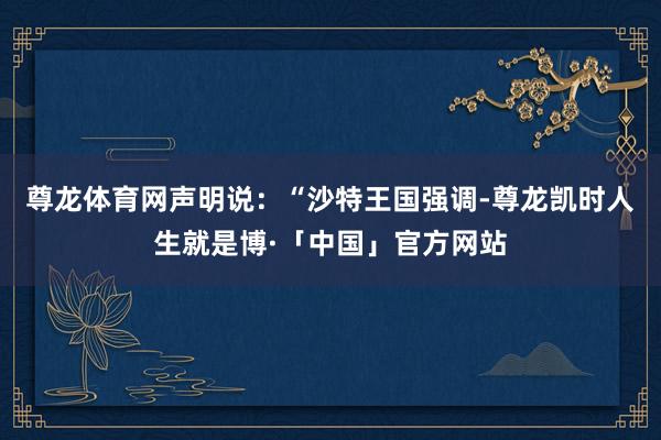 尊龙体育网声明说:“沙特王国强调-尊龙凯时人生就是博·「中国」官方网站