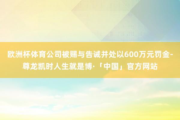 欧洲杯体育公司被赐与告诫并处以600万元罚金-尊龙凯时人生就是博·「中国」官方网站
