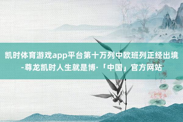 凯时体育游戏app平台第十万列中欧班列正经出境-尊龙凯时人生就是博·「中国」官方网站