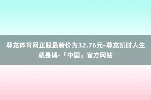 尊龙体育网正股最新价为32.76元-尊龙凯时人生就是博·「中国」官方网站