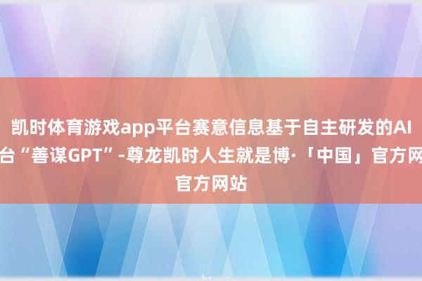 凯时体育游戏app平台赛意信息基于自主研发的AI中台“善谋GPT”-尊龙凯时人生就是博·「中国」官方网站