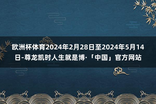 欧洲杯体育2024年2月28日至2024年5月14日-尊龙凯时人生就是博·「中国」官方网站